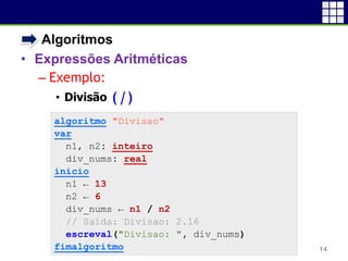• Algoritmos
• Expressões Aritméticas
– Exemplo:
• Divisão (/)
14
algoritmo "Divisao"
var
n1, n2: inteiro
div_nums: real
inicio
n1 ← 13
n2 ← 6
div_nums ← n1 / n2
// Saída: Divisao: 2.16
escreval("Divisao: ", div_nums)
fimalgoritmo
 