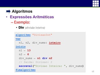 • Algoritmos
• Expressões Aritméticas
– Exemplo:
• Div (divisão inteira)
17
algoritmo "DivisaoInt"
var
n1, n2, div_nums: inteiro
inicio
n1 ← 13
n2 ← 6
div_nums ← n1 div n2
// Saída: Divisao: 2
escreval("Divisao Inteira: ", div_nums)
fimalgoritmo
 