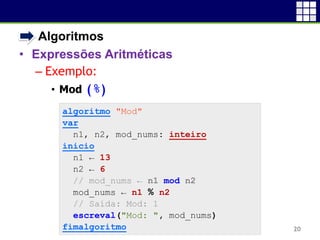 • Algoritmos
• Expressões Aritméticas
– Exemplo:
• Mod (%)
20
algoritmo "Mod"
var
n1, n2, mod_nums: inteiro
inicio
n1 ← 13
n2 ← 6
// mod_nums ← n1 mod n2
mod_nums ← n1 % n2
// Saída: Mod: 1
escreval("Mod: ", mod_nums)
fimalgoritmo
 