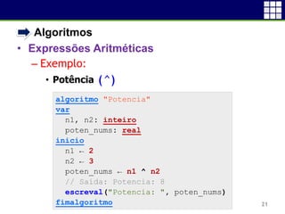 • Algoritmos
• Expressões Aritméticas
– Exemplo:
• Potência (^)
21
algoritmo "Potencia"
var
n1, n2: inteiro
poten_nums: real
inicio
n1 ← 2
n2 ← 3
poten_nums ← n1 ^ n2
// Saída: Potencia: 8
escreval("Potencia: ", poten_nums)
fimalgoritmo
 