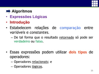 • Algoritmos
• Expressões Lógicas
• Introdução
• Estabelecem relações de comparação entre
variáveis e constantes.
– De tal forma que o resultado retornado só pode ser
verdadeiro ou falso.
• Essas expressões podem utilizar dois tipos de
operadores:
– Operadores relacionais; e
– Operadores lógicos.
25
 