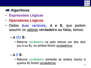 • Algoritmos
• Expressões Lógicas
• Operadores Lógicos
• Dadas duas variáveis, A e B, que podem
assumir os valores verdadeiro ou falso, temos:
– A OU B:
• Retorna verdadeiro se pelo menos um dos dois
(ou A ou B), ou ambos forem verdadeiros.
– A E B:
• Retorna verdadeiro somente se ambos (tanto A
quanto B) forem verdadeiros. 32
 