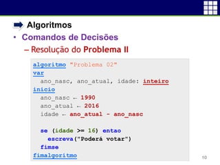 • Algoritmos
• Comandos de Decisões
 Resolução do Problema II
10
algoritmo "Problema 02"
var
ano_nasc, ano_atual, idade: inteiro
inicio
ano_nasc ← 1990
ano_atual ← 2016
idade ← ano_atual - ano_nasc
se (idade >= 16) entao
escreva("Poderá votar")
fimse
fimalgoritmo
 