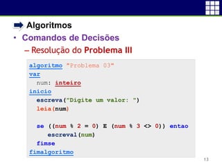 • Algoritmos
• Comandos de Decisões
 Resolução do Problema III
13
algoritmo "Problema 03"
var
num: inteiro
inicio
escreva("Digite um valor: ")
leia(num)
se ((num % 2 = 0) E (num % 3 <> 0)) entao
escreval(num)
fimse
fimalgoritmo
 