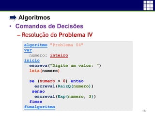 • Algoritmos
• Comandos de Decisões
 Resolução do Problema IV
16
algoritmo "Problema 04"
var
numero: inteiro
inicio
escreva("Digite um valor: ")
leia(numero)
se (numero > 0) entao
escreval(RaizQ(numero))
senao
escreval(Exp(numero, 3))
fimse
fimalgoritmo
 