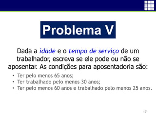 17
Problema V
Dada a idade e o tempo de serviço de um
trabalhador, escreva se ele pode ou não se
aposentar. As condições para aposentadoria são:
• Ter pelo menos 65 anos;
• Ter trabalhado pelo menos 30 anos;
• Ter pelo menos 60 anos e trabalhado pelo menos 25 anos.
 