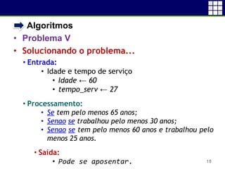 • Algoritmos
• Problema V
• Solucionando o problema...
18
• Entrada:
• Idade e tempo de serviço
• Idade ← 60
• tempo_serv ← 27
• Processamento:
• Se tem pelo menos 65 anos;
• Senao se trabalhou pelo menos 30 anos;
• Senao se tem pelo menos 60 anos e trabalhou pelo
menos 25 anos.
• Saída:
• Pode se aposentar.
 