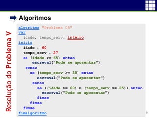 • Algoritmos
19
algoritmo "Problema 05"
var
idade, tempo_serv: inteiro
inicio
idade ← 60
tempo_serv ← 27
se (idade >= 65) entao
escreval("Pode se aposentar")
senao
se (tempo_serv >= 30) entao
escreval("Pode se aposentar")
senao
se ((idade >= 60) E (tempo_serv >= 25)) então
escreval("Pode se aposentar")
fimse
fimse
fimse
fimalgoritmo
ResoluçãodoProblemaV
 