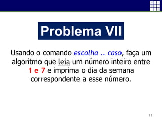 23
Problema VII
Usando o comando escolha .. caso, faça um
algoritmo que leia um número inteiro entre
1 e 7 e imprima o dia da semana
correspondente a esse número.
 