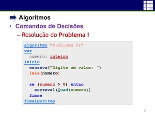 • Algoritmos
• Comandos de Decisões
 Resolução do Problema I
7
algoritmo "Problema 01"
var
numero: inteiro
inicio
escreva("Digite um valor: ")
leia(numero)
se (numero > 0) entao
escreval(Quad(numero))
fimse
fimalgoritmo
 