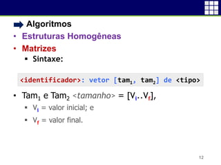 • Algoritmos
• Estruturas Homogêneas
• Matrizes
 Sintaxe:
• Tam1 e Tam2 <tamanho> = [Vi..Vf],
 Vi = valor inicial; e
 Vf = valor final.
12
<identificador>: vetor [tam1, tam2] de <tipo>
 