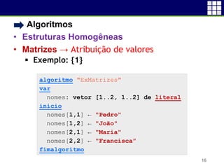 • Algoritmos
• Estruturas Homogêneas
• Matrizes → Atribuição de valores
 Exemplo: {1}
16
algoritmo "ExMatrizes"
var
nomes: vetor [1..2, 1..2] de literal
inicio
nomes[1,1] ← "Pedro"
nomes[1,2] ← "João"
nomes[2,1] ← "Maria"
nomes[2,2] ← "Francisca"
fimalgoritmo
 
