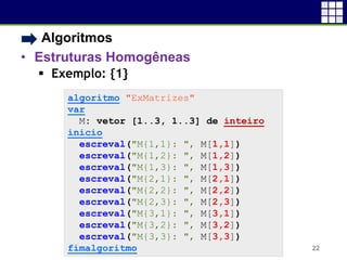 • Algoritmos
• Estruturas Homogêneas
 Exemplo: {1}
22
algoritmo "ExMatrizes"
var
M: vetor [1..3, 1..3] de inteiro
inicio
escreval("M{1,1}: ", M[1,1])
escreval("M{1,2}: ", M[1,2])
escreval("M{1,3}: ", M[1,3])
escreval("M{2,1}: ", M[2,1])
escreval("M{2,2}: ", M[2,2])
escreval("M{2,3}: ", M[2,3])
escreval("M{3,1}: ", M[3,1])
escreval("M{3,2}: ", M[3,2])
escreval("M{3,3}: ", M[3,3])
fimalgoritmo
 