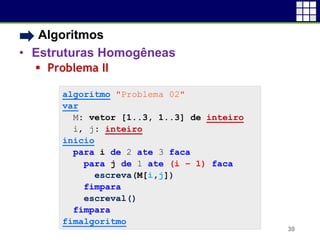 • Algoritmos
• Estruturas Homogêneas
 Problema II
30
algoritmo "Problema 02"
var
M: vetor [1..3, 1..3] de inteiro
i, j: inteiro
inicio
para i de 2 ate 3 faca
para j de 1 ate (i – 1) faca
escreva(M[i,j])
fimpara
escreval()
fimpara
fimalgoritmo
 