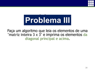 Problema I
Faça um algoritmo que leia os elementos de uma
"matriz inteira 3 x 3" e imprima os elementos da
diagonal principal e acima.
31
Problema III
 