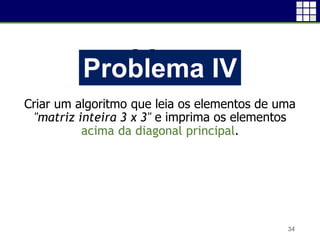 Problema I
Criar um algoritmo que leia os elementos de uma
"matriz inteira 3 x 3" e imprima os elementos
acima da diagonal principal.
34
Problema IV
 