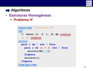 • Algoritmos
• Estruturas Homogêneas
 Problema IV
36
algoritmo "Problema 04"
var
M: vetor [1..3, 1..3] de inteiro
i, j: inteiro
inicio
para i de 1 ate 2 faca
para j de (i + 1) ate 3 faca
escreva(M[i,j])
fimpara
escreval()
fimpara
fimalgoritmo
 
