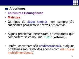 • Algoritmos
• Estruturas Homogêneas
• Matrizes
• Os tipos de dados simples nem sempre são
suficientes para resolver certos problemas.
• Alguns problemas necessitam de estruturas que
comportem-se como uma "lista" (vetores).
• Porém, os vetores são unidimensionais, e alguns
problemas são resolvidos apenas com estruturas
multidimensionais.
5
 