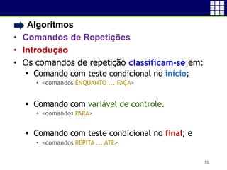 • Algoritmos
• Comandos de Repetições
• Introdução
• Os comandos de repetição classificam-se em:
 Comando com teste condicional no início;
• <comandos ENQUANTO ... FAÇA>
 Comando com variável de controle.
• <comandos PARA>
 Comando com teste condicional no final; e
• <comandos REPITA ... ATÉ>
10
 