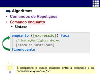 • Algoritmos
• Comandos de Repetições
• Comando enquanto
 Sintaxe
12
enquanto ([expressão]) faca
// Instruções lógicas abaixo.
[bloco de instruções]
fimenquanto
É obrigatório o espaço existente entre a expressão e os
comandos enquanto e faca.
 