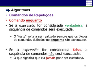 • Algoritmos
• Comandos de Repetições
• Comando enquanto
• Se a expressão for considerada verdadeira, a
sequência de comandos será executada.
 O "teste" volta a ser realizado sempre que os blocos
de comandos definidos no enquanto são executados.
• Se a expressão for considerada falsa, a
sequência de comandos não será executada.
 O que significa que ela jamais pode ser executada.
13
 