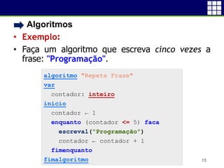 • Algoritmos
• Exemplo:
• Faça um algoritmo que escreva cinco vezes a
frase: "Programação".
15
algoritmo "Repete Frase"
var
contador: inteiro
inicio
contador ← 1
enquanto (contador <= 5) faca
escreval("Programação")
contador ← contador + 1
fimenquanto
fimalgoritmo
 