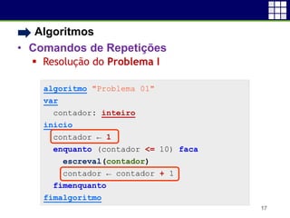 • Algoritmos
• Comandos de Repetições
 Resolução do Problema I
17
algoritmo "Problema 01"
var
contador: inteiro
inicio
contador ← 1
enquanto (contador <= 10) faca
escreval(contador)
contador ← contador + 1
fimenquanto
fimalgoritmo
 