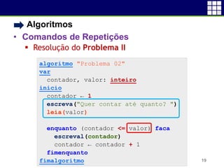 • Algoritmos
• Comandos de Repetições
 Resolução do Problema II
19
algoritmo "Problema 02"
var
contador, valor: inteiro
inicio
contador ← 1
escreva("Quer contar até quanto? ")
leia(valor)
enquanto (contador <= valor) faca
escreval(contador)
contador ← contador + 1
fimenquanto
fimalgoritmo
 