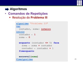 • Algoritmos
• Comandos de Repetições
 Resolução do Problema III
21
algoritmo "Problema 03"
var
contador, soma: inteiro
inicio
contador ← 1
soma ← 0
enquanto (contador <= 5) faca
soma ← soma + contador
contador ← contador + 1
fimenquanto
escreval(soma)
fimalgoritmo
 