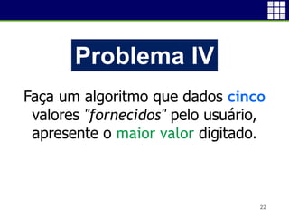 22
Problema IV
Faça um algoritmo que dados cinco
valores "fornecidos" pelo usuário,
apresente o maior valor digitado.
 