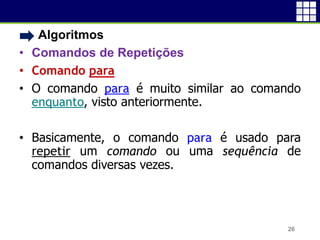 • Algoritmos
• Comandos de Repetições
• Comando para
• O comando para é muito similar ao comando
enquanto, visto anteriormente.
• Basicamente, o comando para é usado para
repetir um comando ou uma sequência de
comandos diversas vezes.
26
 