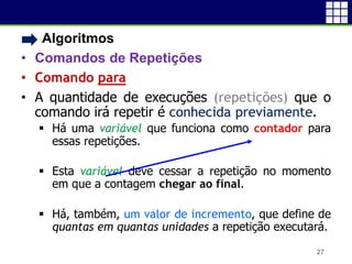 • Algoritmos
• Comandos de Repetições
• Comando para
• A quantidade de execuções (repetições) que o
comando irá repetir é conhecida previamente.
 Há uma variável que funciona como contador para
essas repetições.
 Esta variável deve cessar a repetição no momento
em que a contagem chegar ao final.
 Há, também, um valor de incremento, que define de
quantas em quantas unidades a repetição executará.
27
 
