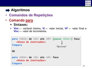 • Algoritmos
• Comandos de Repetições
• Comando para
 Sintaxes:
 VInt ← variável inteiro, VI ← valor inicial, VF ← valor final e
VInc ← valor de incremento.
28
para <VInt> de <VI> ate <VF> [passo <VInc>] faca
<bloco de instruções>
fimpara
OU
para <VInt> de <VI> ate <VF> faca
<bloco de instruções>
fimpara
"Opcional"
 