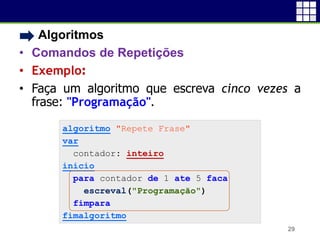 • Algoritmos
• Comandos de Repetições
• Exemplo:
• Faça um algoritmo que escreva cinco vezes a
frase: "Programação".
29
algoritmo "Repete Frase"
var
contador: inteiro
inicio
para contador de 1 ate 5 faca
escreval("Programação")
fimpara
fimalgoritmo
 