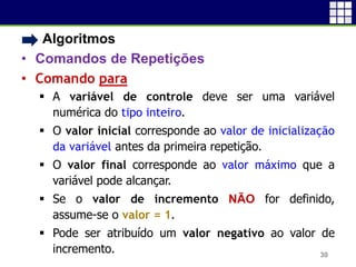 • Algoritmos
• Comandos de Repetições
• Comando para
 A variável de controle deve ser uma variável
numérica do tipo inteiro.
 O valor inicial corresponde ao valor de inicialização
da variável antes da primeira repetição.
 O valor final corresponde ao valor máximo que a
variável pode alcançar.
 Se o valor de incremento NÃO for definido,
assume-se o valor = 1.
 Pode ser atribuído um valor negativo ao valor de
incremento. 30
 