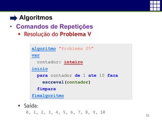 • Algoritmos
• Comandos de Repetições
 Resolução do Problema V
 Saída:
0, 1, 2, 3, 4, 5, 6, 7, 8, 9, 10
33
algoritmo "Problema 05"
var
contador: inteiro
inicio
para contador de 1 ate 10 faca
escreval(contador)
fimpara
fimalgoritmo
 