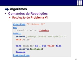 • Algoritmos
• Comandos de Repetições
 Resolução do Problema VI
35
algoritmo "Problema 06"
var
contador, valor: inteiro
inicio
escreva("Deseja contar até quanto? ")
leia(valor)
para contador de 1 ate valor faca
escreval(contador)
fimpara
fimalgoritmo
 