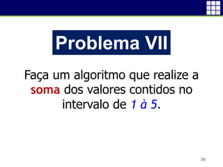 36
Problema VII
Faça um algoritmo que realize a
soma dos valores contidos no
intervalo de 1 à 5.
 