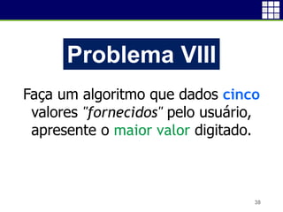 38
Problema VIII
Faça um algoritmo que dados cinco
valores "fornecidos" pelo usuário,
apresente o maior valor digitado.
 