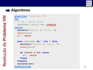• Algoritmos
39
algoritmo "Problema 08"
Var
// mv → maior valor
contador, valor, mv: inteiro
inicio
escreva("Digite um valor: ")
leia(valor)
mv ← valor
para contador de 2 ate 5 faca
escreva("Digite um valor: ")
leia(valor)
se (valor > mv) entao
mv ← valor
fimse
fimpara
escreval(mv)
fimalgoritmo
ResoluçãodoProblemaVIII
 