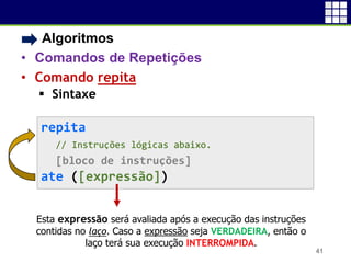 • Algoritmos
• Comandos de Repetições
• Comando repita
 Sintaxe
41
repita
// Instruções lógicas abaixo.
[bloco de instruções]
ate ([expressão])
Esta expressão será avaliada após a execução das instruções
contidas no laço. Caso a expressão seja VERDADEIRA, então o
laço terá sua execução INTERROMPIDA.
 