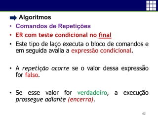 • Algoritmos
• Comandos de Repetições
• ER com teste condicional no final
• Este tipo de laço executa o bloco de comandos e
em seguida avalia a expressão condicional.
• A repetição ocorre se o valor dessa expressão
for falso.
• Se esse valor for verdadeiro, a execução
prossegue adiante (encerra).
42
 