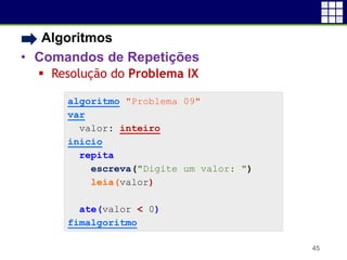 • Algoritmos
• Comandos de Repetições
 Resolução do Problema IX
45
algoritmo "Problema 09"
var
valor: inteiro
inicio
repita
escreva("Digite um valor: ")
leia(valor)
ate(valor < 0)
fimalgoritmo
 