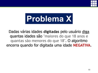 46
Problema X
Dadas várias idades digitadas pelo usuário diga
quantas idades são "maiores do que 18 anos e
quantas são menores do que 18". O algoritmo
encerra quando for digitada uma idade NEGATIVA.
 