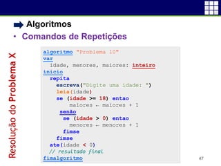 • Algoritmos
• Comandos de Repetições
47
algoritmo "Problema 10"
var
idade, menores, maiores: inteiro
inicio
repita
escreva("Digite uma idade: ")
leia(idade)
se (idade >= 18) entao
maiores ← maiores + 1
senão
se (idade > 0) entao
menores ← menores + 1
fimse
fimse
ate(idade < 0)
// resultado final
fimalgoritmo
ResoluçãodoProblemaX
 