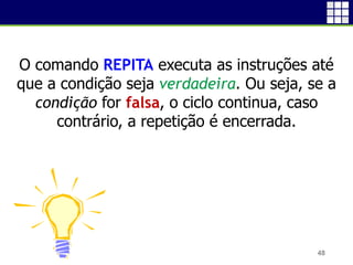 48
O comando REPITA executa as instruções até
que a condição seja verdadeira. Ou seja, se a
condição for falsa, o ciclo continua, caso
contrário, a repetição é encerrada.
 