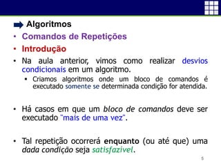 • Algoritmos
• Comandos de Repetições
• Introdução
• Na aula anterior, vimos como realizar desvios
condicionais em um algoritmo.
 Criamos algoritmos onde um bloco de comandos é
executado somente se determinada condição for atendida.
• Há casos em que um bloco de comandos deve ser
executado "mais de uma vez".
• Tal repetição ocorrerá enquanto (ou até que) uma
dada condição seja satisfazível.
5
 