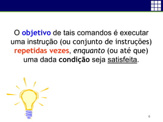 6
O objetivo de tais comandos é executar
uma instrução (ou conjunto de instruções)
repetidas vezes, enquanto (ou até que)
uma dada condição seja satisfeita.
 