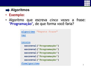 • Algoritmos
• Exemplo:
• Algoritmo que escreva cinco vezes a frase:
"Programação", de que forma você faria?
7
algoritmo "Repete Frase"
var
inicio
escreval("Programação")
escreval("Programação")
escreval("Programação")
escreval("Programação")
escreval("Programação")
fimalgoritmo
 