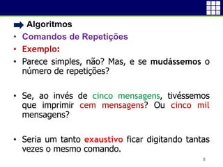 • Algoritmos
• Comandos de Repetições
• Exemplo:
• Parece simples, não? Mas, e se mudássemos o
número de repetições?
• Se, ao invés de cinco mensagens, tivéssemos
que imprimir cem mensagens? Ou cinco mil
mensagens?
• Seria um tanto exaustivo ficar digitando tantas
vezes o mesmo comando.
8
 